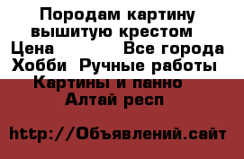 Породам картину вышитую крестом › Цена ­ 8 000 - Все города Хобби. Ручные работы » Картины и панно   . Алтай респ.